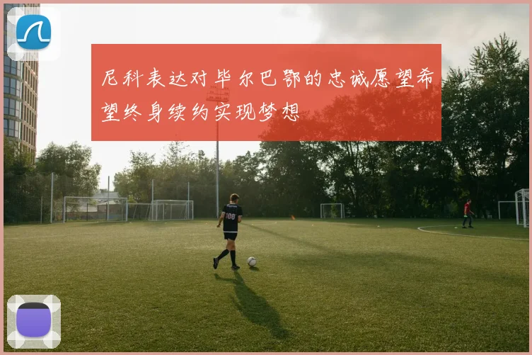 尼科表达对毕尔巴鄂的忠诚愿望希望终身续约实现梦想