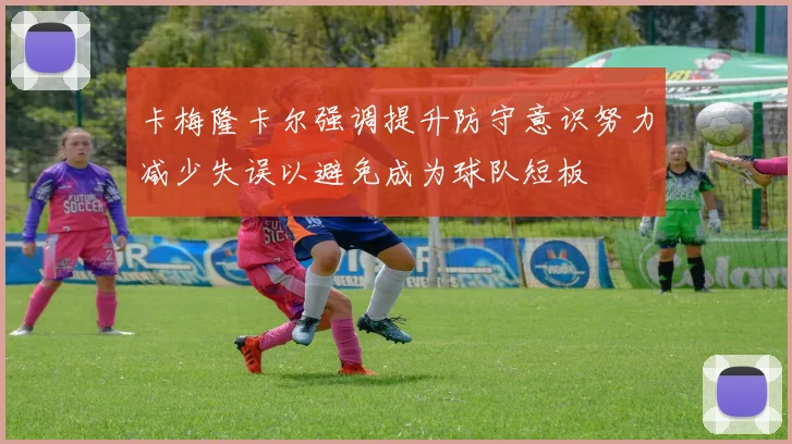 卡梅隆卡尔强调提升防守意识努力减少失误以避免成为球队短板