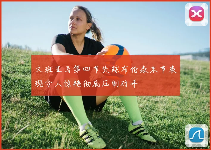 文班亚马第四节失踪布伦森末节表现令人惊艳彻底压制对手
