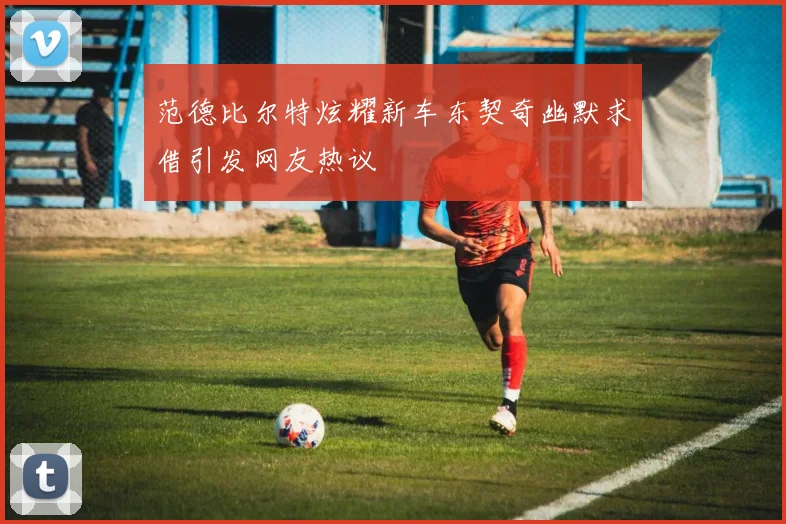 范德比尔特炫耀新车东契奇幽默求借引发网友热议