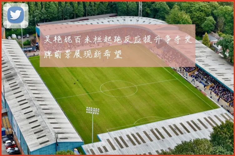 吴艳妮百米栏起跑反应提升争夺奖牌前景展现新希望