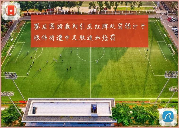 赛后围堵裁判引发红牌处罚预计于根伟将遭中足联追加惩罚
