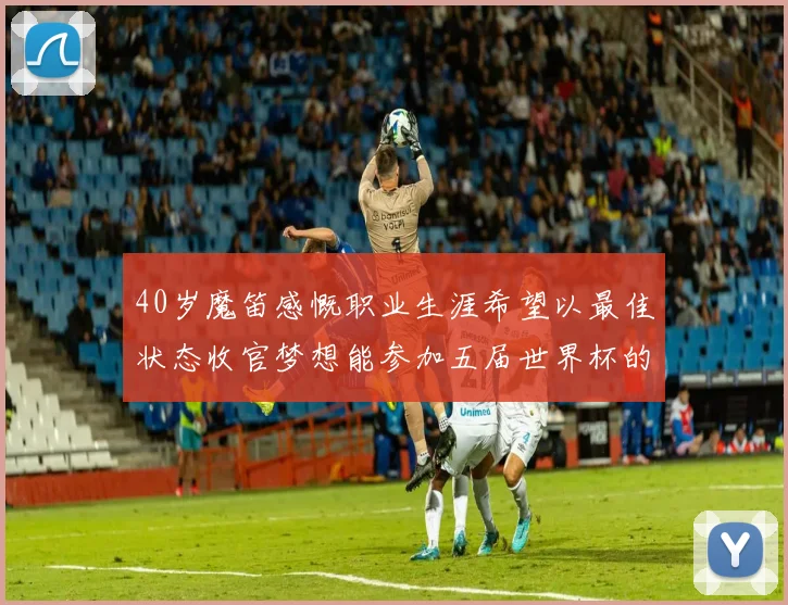 40岁魔笛感慨职业生涯希望以最佳状态收官梦想能参加五届世界杯的壮举