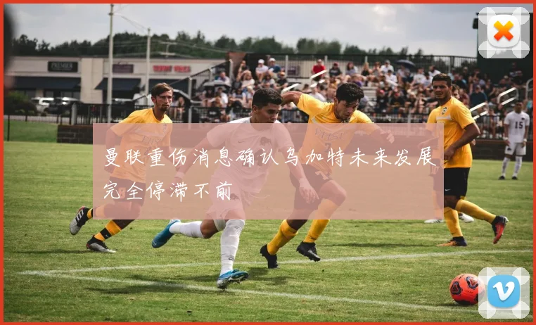 曼联重伤消息确认乌加特未来发展完全停滞不前