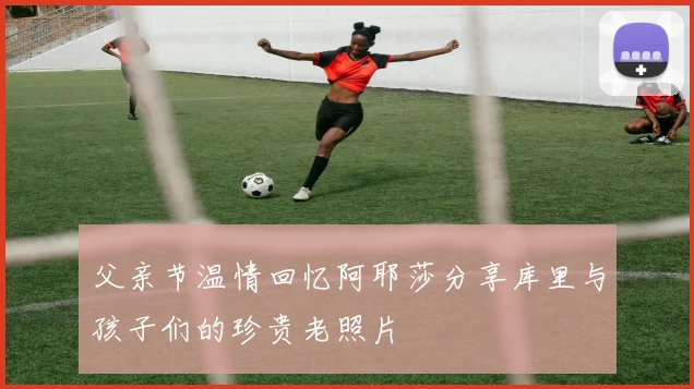 父亲节温情回忆阿耶莎分享库里与孩子们的珍贵老照片