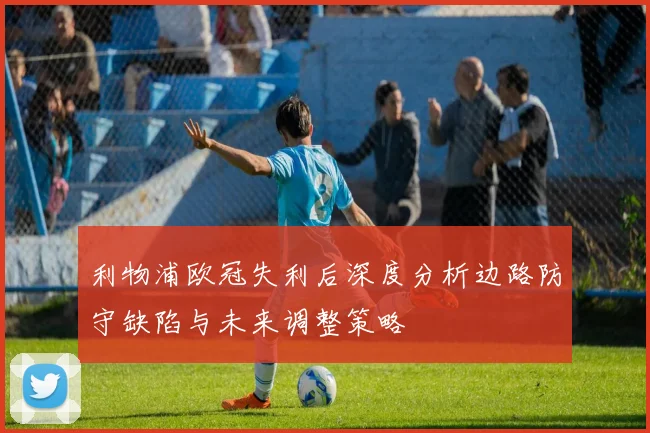 利物浦欧冠失利后深度分析边路防守缺陷与未来调整策略