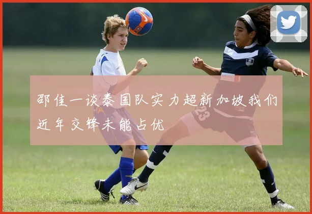 邵佳一谈泰国队实力超新加坡我们近年交锋未能占优