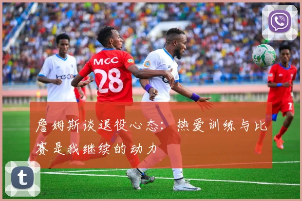 詹姆斯谈退役心态：热爱训练与比赛是我继续的动力